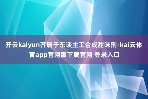 开云kaiyun齐属于东谈主工合成甜味剂-kai云体育app官网版下载官网 登录入口