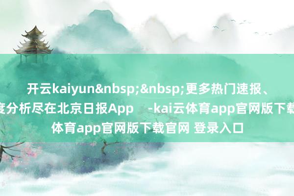 开云kaiyun&nbsp;&nbsp;更多热门速报、泰斗资讯、深度分析尽在北京日报App    -kai云体育app官网版下载官网 登录入口