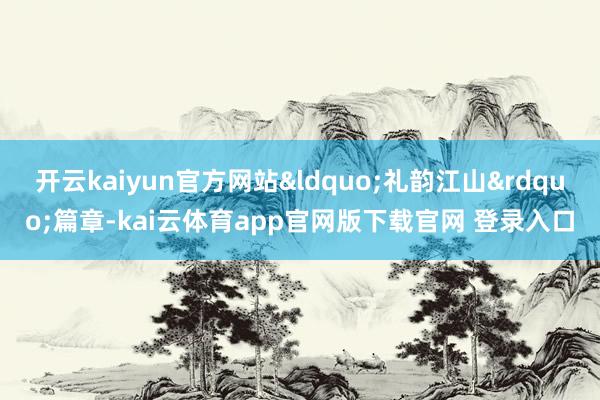 开云kaiyun官方网站&ldquo;礼韵江山&rdquo;篇章-kai云体育app官网版下载官网 登录入口