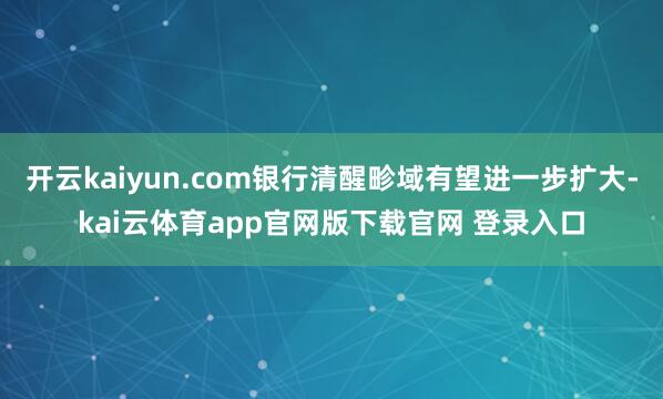 开云kaiyun.com银行清醒畛域有望进一步扩大-kai云体育app官网版下载官网 登录入口
