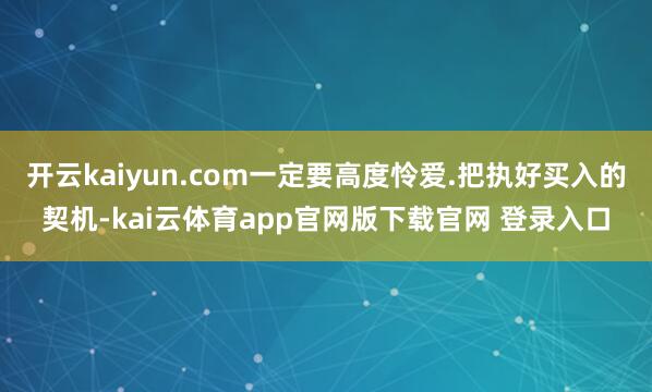 开云kaiyun.com一定要高度怜爱.把执好买入的契机-kai云体育app官网版下载官网 登录入口
