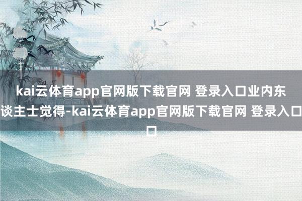 kai云体育app官网版下载官网 登录入口　　业内东谈主士觉得-kai云体育app官网版下载官网 登录入口