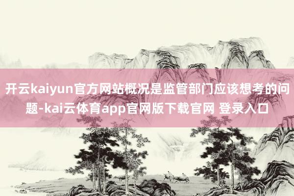开云kaiyun官方网站概况是监管部门应该想考的问题-kai云体育app官网版下载官网 登录入口