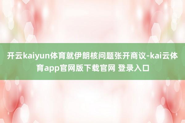 开云kaiyun体育就伊朗核问题张开商议-kai云体育app官网版下载官网 登录入口