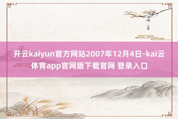 开云kaiyun官方网站 2007年12月4日-kai云体育app官网版下载官网 登录入口