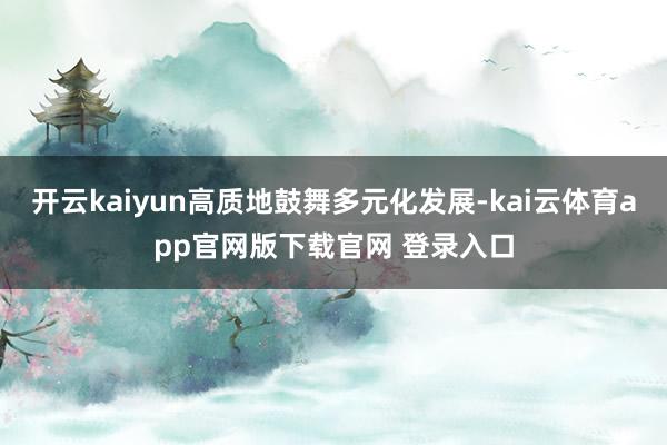 开云kaiyun高质地鼓舞多元化发展-kai云体育app官网版下载官网 登录入口