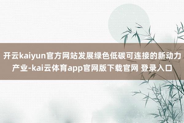 开云kaiyun官方网站发展绿色低碳可连接的新动力产业-kai云体育app官网版下载官网 登录入口