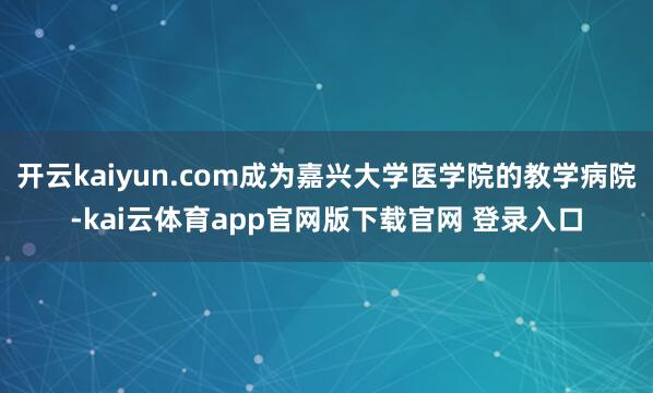 开云kaiyun.com成为嘉兴大学医学院的教学病院-kai云体育app官网版下载官网 登录入口