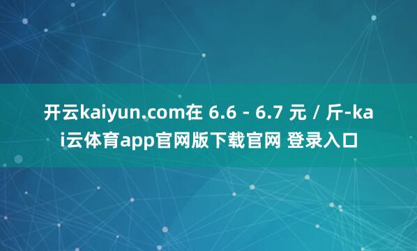 开云kaiyun.com在 6.6 - 6.7 元 / 斤-kai云体育app官网版下载官网 登录入口