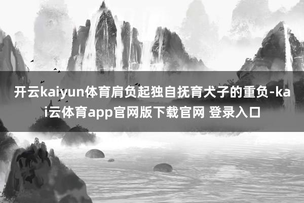 开云kaiyun体育肩负起独自抚育犬子的重负-kai云体育app官网版下载官网 登录入口