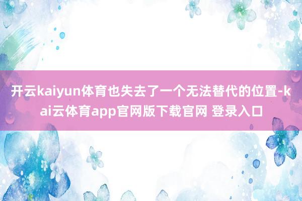 开云kaiyun体育也失去了一个无法替代的位置-kai云体育app官网版下载官网 登录入口