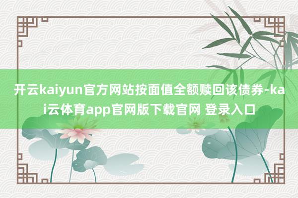 开云kaiyun官方网站按面值全额赎回该债券-kai云体育app官网版下载官网 登录入口