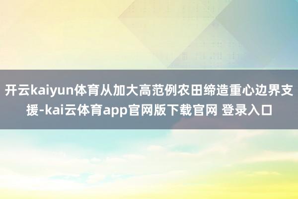 开云kaiyun体育从加大高范例农田缔造重心边界支援-kai云体育app官网版下载官网 登录入口