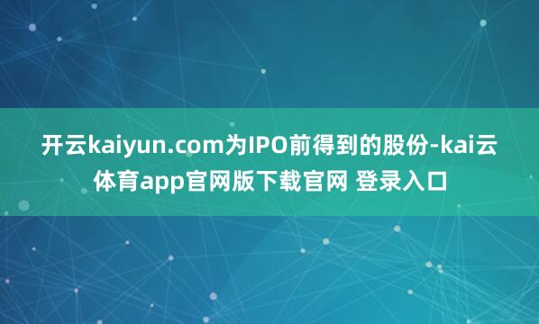 开云kaiyun.com为IPO前得到的股份-kai云体育app官网版下载官网 登录入口