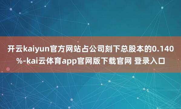 开云kaiyun官方网站占公司刻下总股本的0.140%-kai云体育app官网版下载官网 登录入口