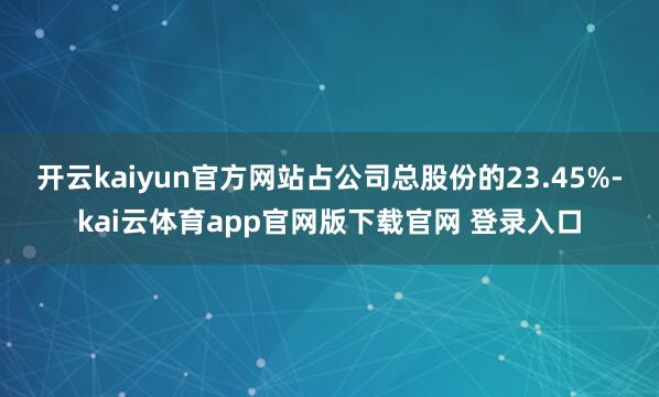 开云kaiyun官方网站占公司总股份的23.45%-kai云体育app官网版下载官网 登录入口