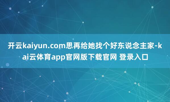 开云kaiyun.com思再给她找个好东说念主家-kai云体育app官网版下载官网 登录入口
