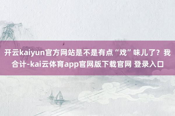 开云kaiyun官方网站是不是有点“戏”味儿了？我合计-kai云体育app官网版下载官网 登录入口