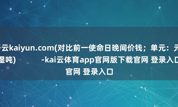 开云kaiyun.com(对比前一使命日晚间价钱；单元：元/湿吨)            -kai云体育app官网版下载官网 登录入口