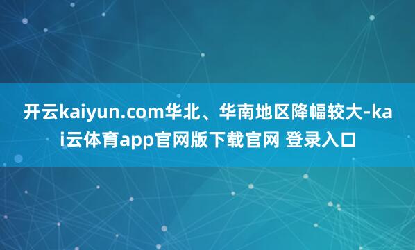 开云kaiyun.com华北、华南地区降幅较大-kai云体育app官网版下载官网 登录入口
