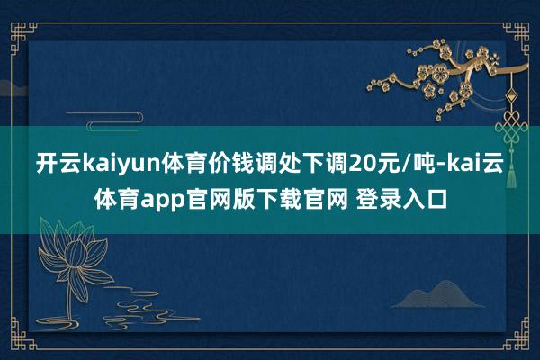 开云kaiyun体育价钱调处下调20元/吨-kai云体育app官网版下载官网 登录入口