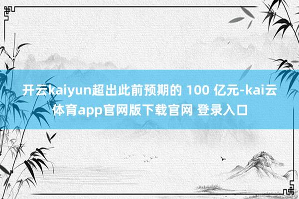 开云kaiyun超出此前预期的 100 亿元-kai云体育app官网版下载官网 登录入口