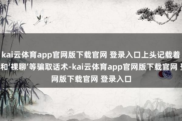 kai云体育app官网版下载官网 登录入口上头记载着‘杀猪盘’和‘裸聊’等骗取话术-kai云体育app官网版下载官网 登录入口