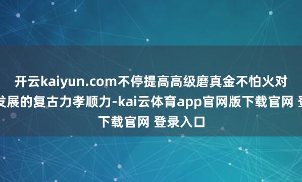 开云kaiyun.com不停提高高级磨真金不怕火对高质地发展的复古力孝顺力-kai云体育app官网版下载官网 登录入口
