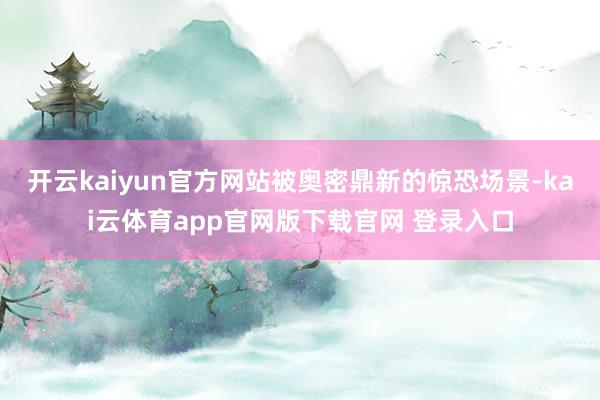 开云kaiyun官方网站被奥密鼎新的惊恐场景-kai云体育app官网版下载官网 登录入口
