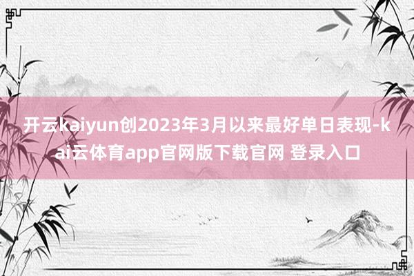 开云kaiyun创2023年3月以来最好单日表现-kai云体育app官网版下载官网 登录入口