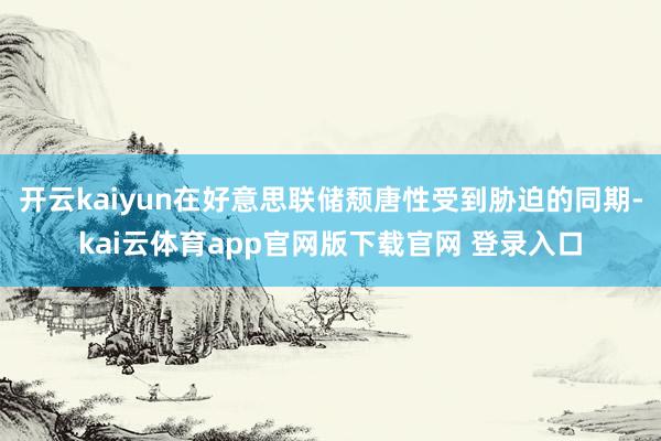 开云kaiyun在好意思联储颓唐性受到胁迫的同期-kai云体育app官网版下载官网 登录入口