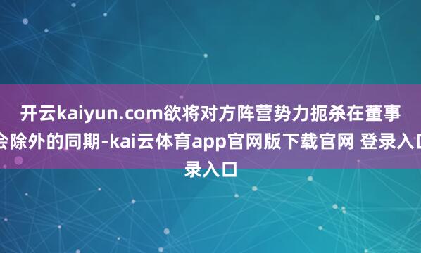开云kaiyun.com欲将对方阵营势力扼杀在董事会除外的同期-kai云体育app官网版下载官网 登录入口