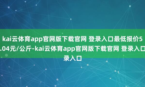 kai云体育app官网版下载官网 登录入口最低报价5.04元/公斤-kai云体育app官网版下载官网 登录入口