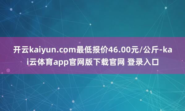 开云kaiyun.com最低报价46.00元/公斤-kai云体育app官网版下载官网 登录入口