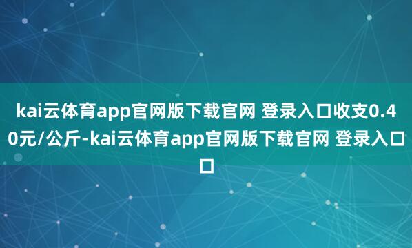 kai云体育app官网版下载官网 登录入口收支0.40元/公斤-kai云体育app官网版下载官网 登录入口