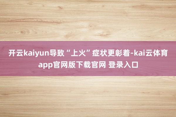 开云kaiyun导致“上火”症状更彰着-kai云体育app官网版下载官网 登录入口