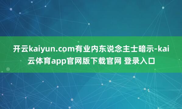 开云kaiyun.com有业内东说念主士暗示-kai云体育app官网版下载官网 登录入口