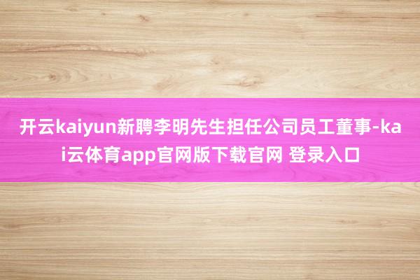 开云kaiyun新聘李明先生担任公司员工董事-kai云体育app官网版下载官网 登录入口