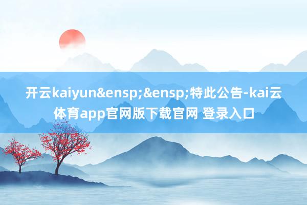 开云kaiyun&ensp;&ensp;特此公告-kai云体育app官网版下载官网 登录入口