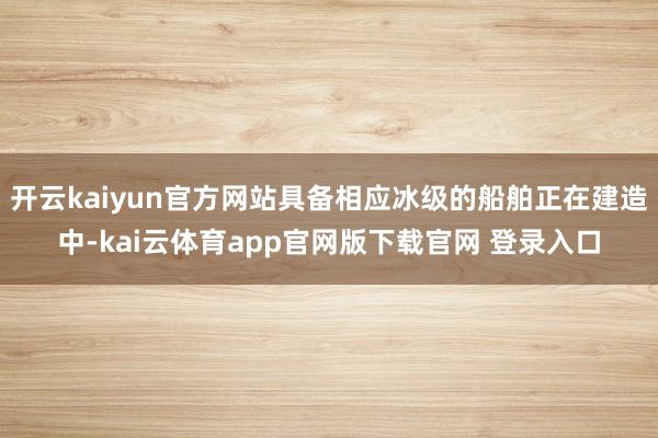 开云kaiyun官方网站具备相应冰级的船舶正在建造中-kai云体育app官网版下载官网 登录入口