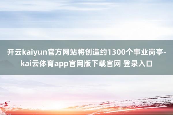 开云kaiyun官方网站将创造约1300个事业岗亭-kai云体育app官网版下载官网 登录入口