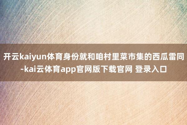 开云kaiyun体育身份就和咱村里菜市集的西瓜雷同-kai云体育app官网版下载官网 登录入口