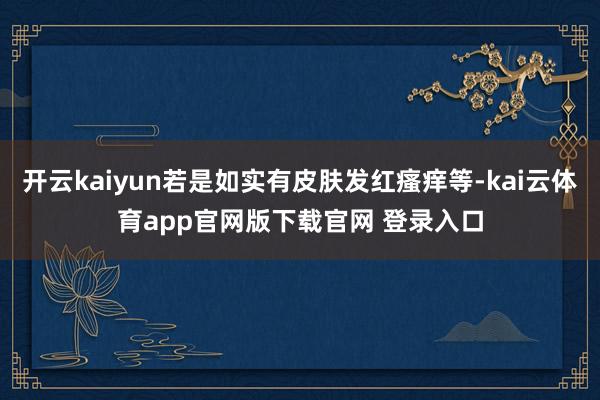 开云kaiyun若是如实有皮肤发红瘙痒等-kai云体育app官网版下载官网 登录入口