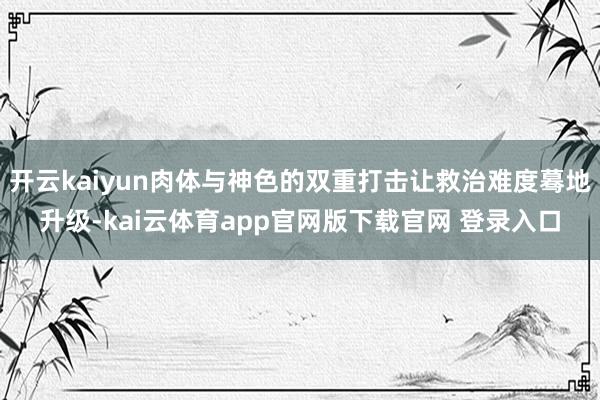 开云kaiyun肉体与神色的双重打击让救治难度蓦地升级-kai云体育app官网版下载官网 登录入口