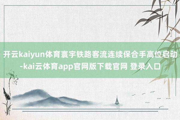 开云kaiyun体育寰宇铁路客流连续保合手高位启动-kai云体育app官网版下载官网 登录入口