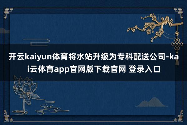 开云kaiyun体育将水站升级为专科配送公司-kai云体育app官网版下载官网 登录入口