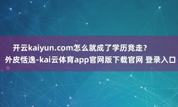 开云kaiyun.com怎么就成了学历竞走？        外皮恬逸-kai云体育app官网版下载官网 登录入口