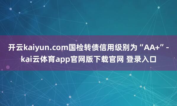 开云kaiyun.com国检转债信用级别为“AA+”-kai云体育app官网版下载官网 登录入口