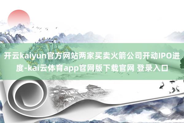 开云kaiyun官方网站两家买卖火箭公司开动IPO进度-kai云体育app官网版下载官网 登录入口