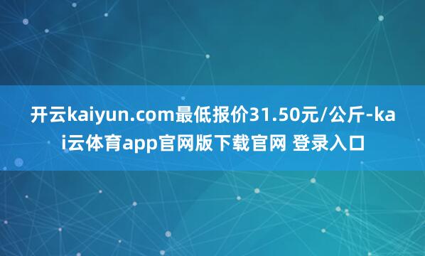 开云kaiyun.com最低报价31.50元/公斤-kai云体育app官网版下载官网 登录入口